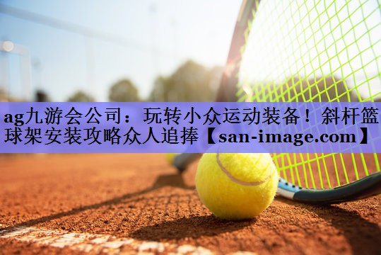 玩转小众运动装备!斜杆篮球架安装攻略众人追捧 玩转小众运动装备!斜杆篮球架安装攻略众人追捧
