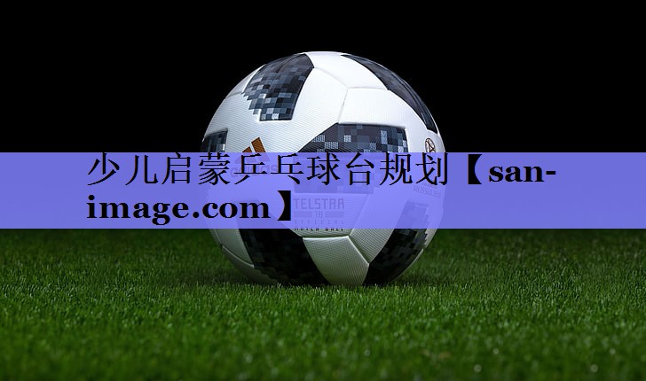 少儿启蒙乒乓球台规划 少儿启蒙乒乓球台规划