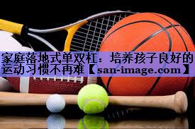 家庭落地式单双杠:培养孩子良好的运动习惯不再难 家庭落地式单双杠:培养孩子良好的运动习惯不再难