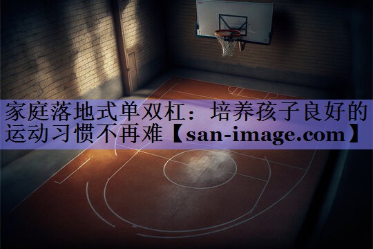 家庭落地式单双杠:培养孩子良好的运动习惯不再难 家庭落地式单双杠:培养孩子良好的运动习惯不再难