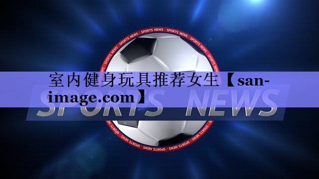 室内健身玩具推荐女生 室内健身玩具推荐女生