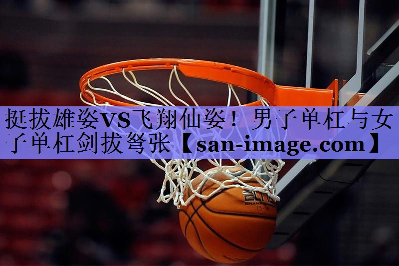 挺拔雄姿VS飞翔仙姿!男子单杠与女子单杠剑拔弩张 挺拔雄姿VS飞翔仙姿!男子单杠与女子单杠剑拔弩张