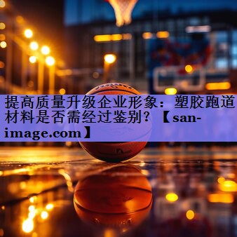 提高质量升级企业形象:塑胶跑道材料是否需经过鉴别? 提高质量升级企业形象:塑胶跑道材料是否需经过鉴别?