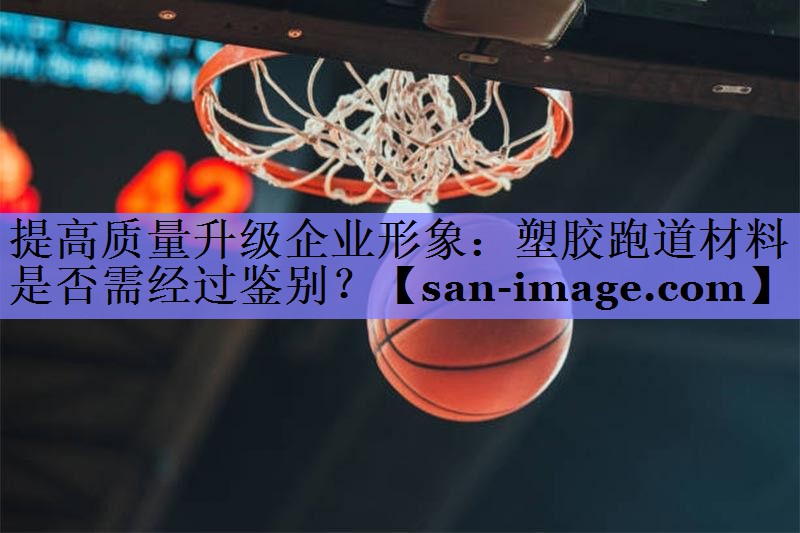 提高质量升级企业形象:塑胶跑道材料是否需经过鉴别? 提高质量升级企业形象:塑胶跑道材料是否需经过鉴别?