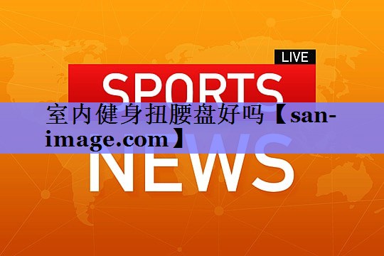 室内健身扭腰盘好吗 室内健身扭腰盘好吗