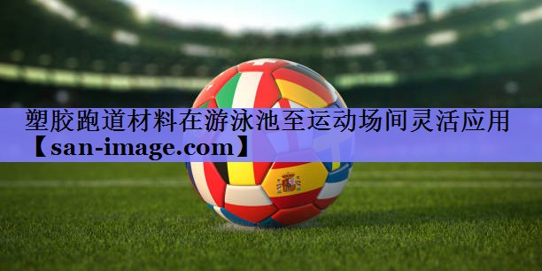 塑胶跑道材料在游泳池至运动场间灵活应用 塑胶跑道材料在游泳池至运动场间灵活应用