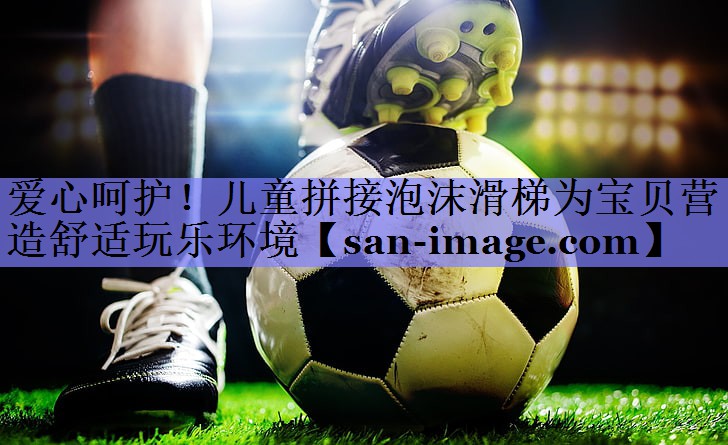 爱心呵护!儿童拼接泡沫滑梯为宝贝营造舒适玩乐环境 爱心呵护!儿童拼接泡沫滑梯为宝贝营造舒适玩乐环境