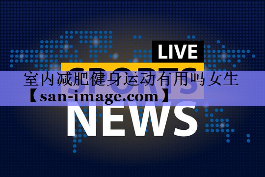 室内减肥健身运动有用吗女生 室内减肥健身运动有用吗女生