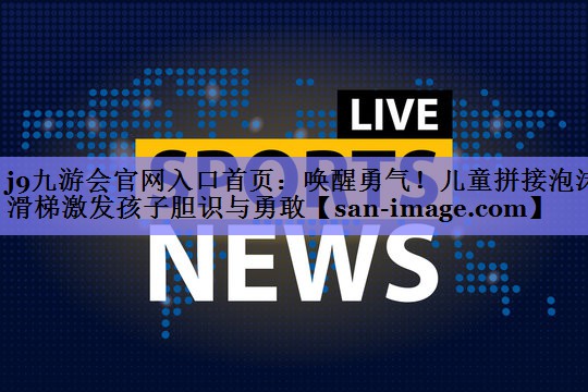 唤醒勇气!儿童拼接泡沫滑梯激发孩子胆识与勇敢 唤醒勇气!儿童拼接泡沫滑梯激发孩子胆识与勇敢