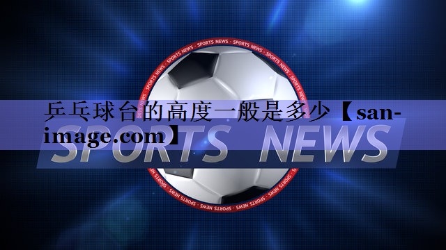 乒乓球台的高度一般是多少 乒乓球台的高度一般是多少