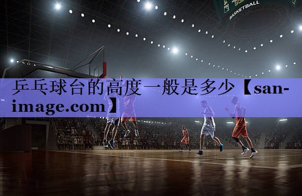 乒乓球台的高度一般是多少 乒乓球台的高度一般是多少