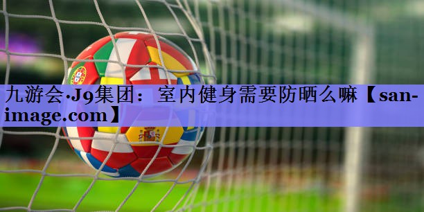 室内健身需要防晒么嘛 室内健身需要防晒么嘛