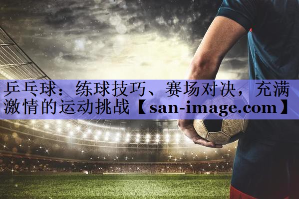 乒乓球：练球技巧、赛场对决，充满激情的运动挑战